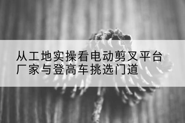 阳谷电动剪叉升降平台厂家-从工地实操看电动剪叉平台厂家与登高车挑选门道