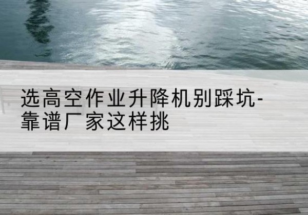 阳谷剪叉式升降机厂家-选高空作业升降机别踩坑-靠谱厂家这样挑