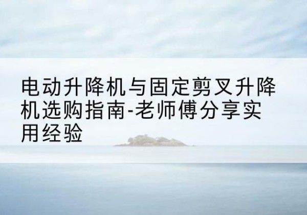 阳谷电动升降机怎么选-电动升降机与固定剪叉升降机选购指南-老师傅分享实用经验